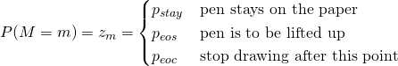  P(M=m) = z_{m} = \begin{cases} p_{stay} & \text{pen stays on the paper} \\ p_{eos} & \text{pen is to be lifted up} \\ p_{eoc} & \text{stop drawing after this point} \end{cases} 